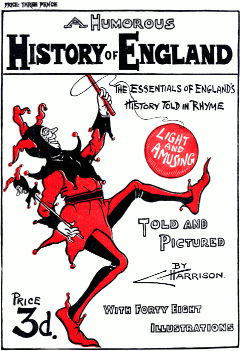 PRICE: THREE PENCE
A Humorous History of England
The essentials of England’s History Told in Rhyme
Light and Amusing
Told and Pictured By C. Harrison.
Price 3d.
With Forty Eight Illustrations