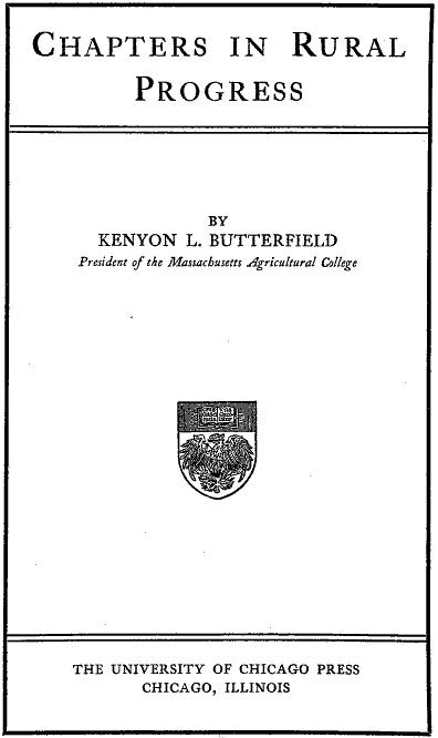 CHAPTERS IN RURAL PROGRESS BY KENYON L. BUTTERFIELD President of the Massachusetts Agricultural College
THE UNIVERSITY OF CHICAGO PRESS CHICAGO, ILLINOIS