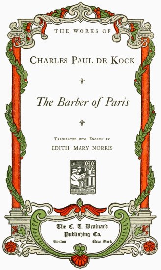 THE WORKS OF
Charles Paul de Kock;
The Barber of Paris;
Translated into English by
EDITH MARY NORRIS;
The C. T. Brainard
Publishing Co.;
Boston New York