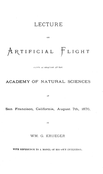 LECTURE
ON
ARTIFICIAL FLIGHT

GIVEN BY REQUEST AT THE
ACADEMY OF NATURAL SCIENCES

AT
San Francisco, California, August 7th, 1876,

BY
WM. G. KRUEGER
WITH REFERENCE TO A MODEL OF HIS OWN INVENTION.