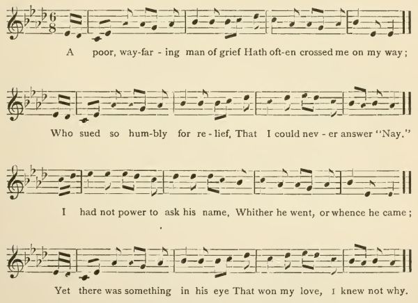 A poor, wayfaring man of grief
Hath often crossed me on my way;
Who sued so humbly for relief,
That I could never answer "Nay."
I had not power to ask his name,
Whither he went, or whence he came;
Yet there was something in his eye
That won my love, I knew not why.