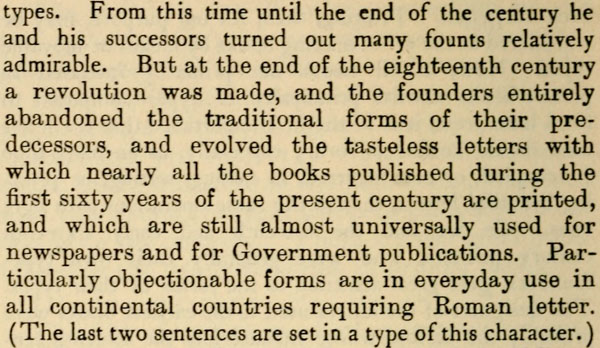 types. From this time until the end of the century he and
his successors turned out many founts relatively admirable. But
at the end of the eighteenth century a revolution was made, and
the founders entirely abandoned the traditional forms of their
predecessors, and evolved the tasteless letters with which
nearly all the books published during the first sixty years of
the present century are printed, and which are still almost
universally used for newspapers and for Government publications.
Particularly objectionable forms are in everyday use in all
continental countries requiring Roman letter. (The last two
sentences are set in a type of this character.)