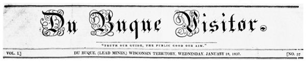Du Buque Visitor. "TRUTH OUR GUIDE, THE PUBLIC GOOD OUR
AIM." VOL. I. DU BUQUE (LEAD MINES) WISCONSIN TERRITORY, WEDNESDAY,
JANUARY 18, 1837. NO. 37