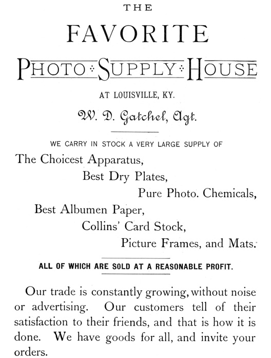
[Advertisement:

THE FAVORITE Photo Supply House AT LOUISVILLE, KY. W. D.
Gatchel, Agt.

WE CARRY IN STOCK A VERY LARGE SUPPLY OF

The Choicest Apparatus, Best Dry Plates, Pure Photo.
Chemicals, Best Albumen Paper, Collins’ Card Stock, Picture
Frames, and Mats.

ALL OF WHICH ARE SOLD AT A REASONABLE PROFIT.

Our trade is constantly growing, without noise or
advertising. Our customers tell of their satisfaction to
their friends, and that is how it is done. We have goods for
all, and invite your orders.]
